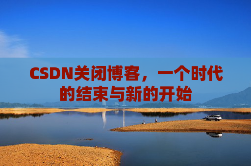 CSDN关闭博客，一个时代的结束与新的开始